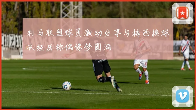 利马联盟球员激动分享与梅西换球衣经历称偶像梦圆满