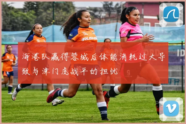 海港队赢得蓉城后体能消耗过大导致与津门虎战平的担忧